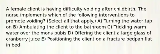 A female client is having difficulty voiding after childbirth. The nurse implements which of the following interventions to promote voiding? (Select all that apply.) A) Turning the water tap on B) Ambulating the client to the bathroom C) Trickling warm water over the mons pubis D) Offering the client a large glass of cranberry juice E) Positioning the client on a fracture bedpan flat in bed