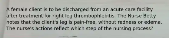 A female client is to be discharged from an acute care facility after treatment for right leg thrombophlebitis. The Nurse Betty notes that the client's leg is pain-free, without redness or edema. The nurse's actions reflect which step of the nursing process?