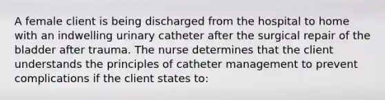 A female client is being discharged from the hospital to home with an indwelling urinary catheter after the surgical repair of the bladder after trauma. The nurse determines that the client understands the principles of catheter management to prevent complications if the client states to: