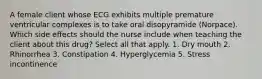 A female client whose ECG exhibits multiple premature ventricular complexes is to take oral disopyramide (Norpace). Which side effects should the nurse include when teaching the client about this drug? Select all that apply. 1. Dry mouth 2. Rhinorrhea 3. Constipation 4. Hyperglycemia 5. Stress incontinence