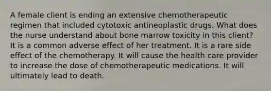 A female client is ending an extensive chemotherapeutic regimen that included cytotoxic antineoplastic drugs. What does the nurse understand about bone marrow toxicity in this client? It is a common adverse effect of her treatment. It is a rare side effect of the chemotherapy. It will cause the health care provider to increase the dose of chemotherapeutic medications. It will ultimately lead to death.