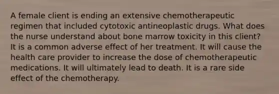 A female client is ending an extensive chemotherapeutic regimen that included cytotoxic antineoplastic drugs. What does the nurse understand about bone marrow toxicity in this client? It is a common adverse effect of her treatment. It will cause the health care provider to increase the dose of chemotherapeutic medications. It will ultimately lead to death. It is a rare side effect of the chemotherapy.