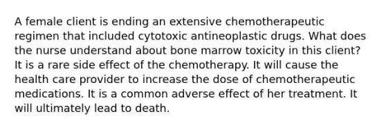 A female client is ending an extensive chemotherapeutic regimen that included cytotoxic antineoplastic drugs. What does the nurse understand about bone marrow toxicity in this client? It is a rare side effect of the chemotherapy. It will cause the health care provider to increase the dose of chemotherapeutic medications. It is a common adverse effect of her treatment. It will ultimately lead to death.