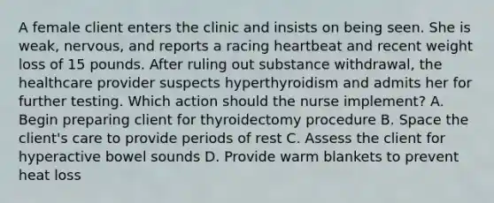 A female client enters the clinic and insists on being seen. She is weak, nervous, and reports a racing heartbeat and recent weight loss of 15 pounds. After ruling out substance withdrawal, the healthcare provider suspects hyperthyroidism and admits her for further testing. Which action should the nurse implement? A. Begin preparing client for thyroidectomy procedure B. Space the client's care to provide periods of rest C. Assess the client for hyperactive bowel sounds D. Provide warm blankets to prevent heat loss