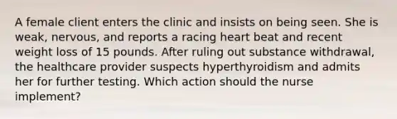 A female client enters the clinic and insists on being seen. She is weak, nervous, and reports a racing heart beat and recent weight loss of 15 pounds. After ruling out substance withdrawal, the healthcare provider suspects hyperthyroidism and admits her for further testing. Which action should the nurse implement?