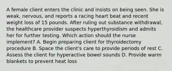 A female client enters the clinic and insists on being seen. She is weak, nervous, and reports a racing heart beat and recent weight loss of 15 pounds. After ruling out substance withdrawal, the healthcare provider suspects hyperthyroidism and admits her for further testing. Which action should the nurse implement? A. Begin preparing client for thyroidectomy procedure B. Space the client's care to provide periods of rest C. Assess the client for hyperactive bowel sounds D. Provide warm blankets to prevent heat loss