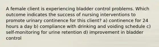 A female client is experiencing bladder control problems. Which outcome indicates the success of nursing interventions to promote urinary continence for this client? a) continence for 24 hours a day b) compliance with drinking and voiding schedule c) self-monitoring for urine retention d) improvement in bladder control