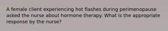 A female client experiencing hot flashes during perimenopause asked the nurse about hormone therapy. What is the appropriate response by the nurse?