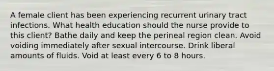 A female client has been experiencing recurrent urinary tract infections. What health education should the nurse provide to this client? Bathe daily and keep the perineal region clean. Avoid voiding immediately after sexual intercourse. Drink liberal amounts of fluids. Void at least every 6 to 8 hours.