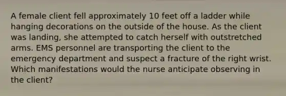 A female client fell approximately 10 feet off a ladder while hanging decorations on the outside of the house. As the client was​ landing, she attempted to catch herself with outstretched arms. EMS personnel are transporting the client to the emergency department and suspect a fracture of the right wrist. Which manifestations would the nurse anticipate observing in the​ client?