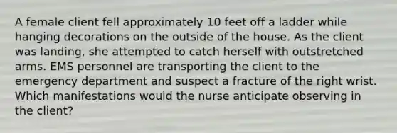 A female client fell approximately 10 feet off a ladder while hanging decorations on the outside of the house. As the client was landing, she attempted to catch herself with outstretched arms. EMS personnel are transporting the client to the emergency department and suspect a fracture of the right wrist. Which manifestations would the nurse anticipate observing in the client?