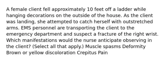 A female client fell approximately 10 feet off a ladder while hanging decorations on the outside of the house. As the client was​ landing, she attempted to catch herself with outstretched arms. EMS personnel are transporting the client to the emergency department and suspect a fracture of the right wrist. Which manifestations would the nurse anticipate observing in the​ client? ​(Select all that​ apply.) Muscle spasms Deformity Brown or yellow discoloration Crepitus Pain