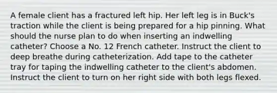 A female client has a fractured left hip. Her left leg is in Buck's traction while the client is being prepared for a hip pinning. What should the nurse plan to do when inserting an indwelling catheter? Choose a No. 12 French catheter. Instruct the client to deep breathe during catheterization. Add tape to the catheter tray for taping the indwelling catheter to the client's abdomen. Instruct the client to turn on her right side with both legs flexed.