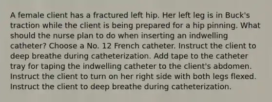 A female client has a fractured left hip. Her left leg is in Buck's traction while the client is being prepared for a hip pinning. What should the nurse plan to do when inserting an indwelling catheter? Choose a No. 12 French catheter. Instruct the client to deep breathe during catheterization. Add tape to the catheter tray for taping the indwelling catheter to the client's abdomen. Instruct the client to turn on her right side with both legs flexed. Instruct the client to deep breathe during catheterization.