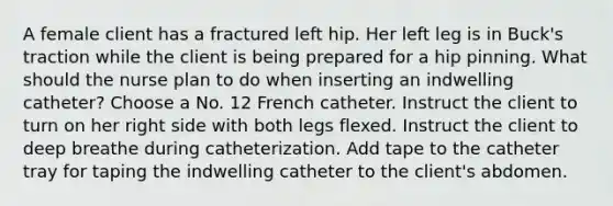 A female client has a fractured left hip. Her left leg is in Buck's traction while the client is being prepared for a hip pinning. What should the nurse plan to do when inserting an indwelling catheter? Choose a No. 12 French catheter. Instruct the client to turn on her right side with both legs flexed. Instruct the client to deep breathe during catheterization. Add tape to the catheter tray for taping the indwelling catheter to the client's abdomen.