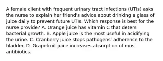 A female client with frequent urinary tract infections (UTIs) asks the nurse to explain her friend's advice about drinking a glass of juice daily to prevent future UTIs. Which response is best for the nurse provide? A. Orange juice has vitamin C that deters bacterial growth. B. Apple juice is the most useful in acidifying the urine. C. Cranberry juice stops pathogens' adherence to the bladder. D. Grapefruit juice increases absorption of most antibiotics.