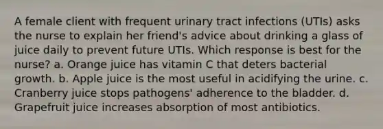 A female client with frequent urinary tract infections (UTIs) asks the nurse to explain her friend's advice about drinking a glass of juice daily to prevent future UTIs. Which response is best for the nurse? a. Orange juice has vitamin C that deters bacterial growth. b. Apple juice is the most useful in acidifying the urine. c. Cranberry juice stops pathogens' adherence to the bladder. d. Grapefruit juice increases absorption of most antibiotics.