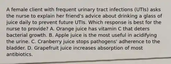 A female client with frequent urinary tract infections (UTIs) asks the nurse to explain her friend's advice about drinking a glass of juice daily to prevent future UTIs. Which response is best for the nurse to provide? A. Orange juice has vitamin C that deters bacterial growth. B. Apple juice is the most useful in acidifying the urine. C. Cranberry juice stops pathogens' adherence to the bladder. D. Grapefruit juice increases absorption of most antibiotics.