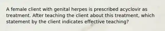 A female client with genital herpes is prescribed acyclovir as treatment. After teaching the client about this treatment, which statement by the client indicates effective teaching?