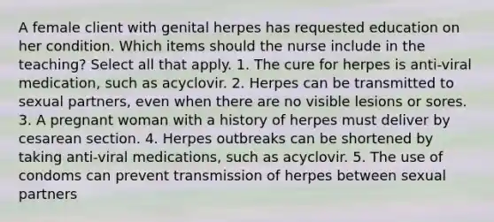 A female client with genital herpes has requested education on her condition. Which items should the nurse include in the teaching? Select all that apply. 1. The cure for herpes is anti-viral medication, such as acyclovir. 2. Herpes can be transmitted to sexual partners, even when there are no visible lesions or sores. 3. A pregnant woman with a history of herpes must deliver by cesarean section. 4. Herpes outbreaks can be shortened by taking anti-viral medications, such as acyclovir. 5. The use of condoms can prevent transmission of herpes between sexual partners