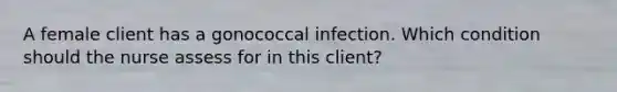 A female client has a gonococcal infection. Which condition should the nurse assess for in this client?