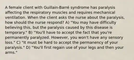 A female client with Guillain-Barré syndrome has paralysis affecting the respiratory muscles and requires mechanical ventilation. When the client asks the nurse about the paralysis, how should the nurse respond? A) "You may have difficulty believing this, but the paralysis caused by this disease is temporary." B) "You'll have to accept the fact that you're permanently paralyzed. However, you won't have any sensory loss." C) "It must be hard to accept the permanency of your paralysis." D) "You'll first regain use of your legs and then your arms."