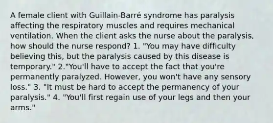 A female client with Guillain-Barré syndrome has paralysis affecting the respiratory muscles and requires mechanical ventilation. When the client asks the nurse about the paralysis, how should the nurse respond? 1. "You may have difficulty believing this, but the paralysis caused by this disease is temporary." 2."You'll have to accept the fact that you're permanently paralyzed. However, you won't have any sensory loss." 3. "It must be hard to accept the permanency of your paralysis." 4. "You'll first regain use of your legs and then your arms."