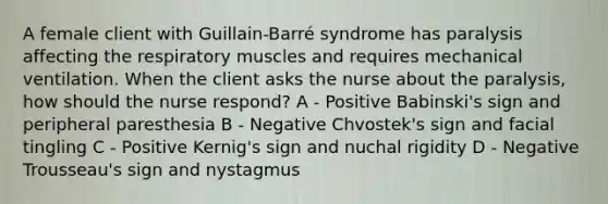 A female client with Guillain-Barré syndrome has paralysis affecting the respiratory muscles and requires mechanical ventilation. When the client asks the nurse about the paralysis, how should the nurse respond? A - Positive Babinski's sign and peripheral paresthesia B - Negative Chvostek's sign and facial tingling C - Positive Kernig's sign and nuchal rigidity D - Negative Trousseau's sign and nystagmus