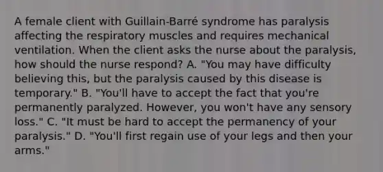 A female client with Guillain-Barré syndrome has paralysis affecting the respiratory muscles and requires mechanical ventilation. When the client asks the nurse about the paralysis, how should the nurse respond? A. "You may have difficulty believing this, but the paralysis caused by this disease is temporary." B. "You'll have to accept the fact that you're permanently paralyzed. However, you won't have any sensory loss." C. "It must be hard to accept the permanency of your paralysis." D. "You'll first regain use of your legs and then your arms."