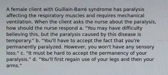 A female client with Guillain-Barré syndrome has paralysis affecting the respiratory muscles and requires mechanical ventilation. When the client asks the nurse about the paralysis, how should the nurse respond a. "You may have difficulty believing this, but the paralysis caused by this disease is temporary." b. "You'll have to accept the fact that you're permanently paralyzed. However, you won't have any sensory loss." c. "It must be hard to accept the permanency of your paralysis." d. "You'll first regain use of your legs and then your arms."