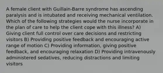 A female client with Guillain-Barre syndrome has ascending paralysis and is intubated and receiving mechanical ventilation. Which of the following strategies would the nurse incorporate in the plan of care to help the client cope with this illness? A) Giving client full control over care decisions and restricting visitors B) Providing positive feedback and encouraging active range of motion C) Providing information, giving positive feedback, and encouraging relaxation D) Providing intravenously administered sedatives, reducing distractions and limiting visitors