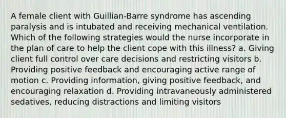 A female client with Guillian-Barre syndrome has ascending paralysis and is intubated and receiving mechanical ventilation. Which of the following strategies would the nurse incorporate in the plan of care to help the client cope with this illness? a. Giving client full control over care decisions and restricting visitors b. Providing positive feedback and encouraging active range of motion c. Providing information, giving positive feedback, and encouraging relaxation d. Providing intravaneously administered sedatives, reducing distractions and limiting visitors