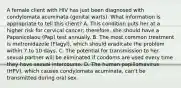 A female client with HIV has just been diagnosed with condylomata acuminata (genital warts). What information is appropriate to tell this client? A. This condition puts her at a higher risk for cervical cancer; therefore, she should have a Papanicolaou (Pap) test annually. B. The most common treatment is metronidazole (Flagyl), which should eradicate the problem within 7 to 10 days. C. The potential for transmission to her sexual partner will be eliminated if condoms are used every time they have sexual intercourse. D. The human papillomavirus (HPV), which causes condylomata acuminata, can't be transmitted during oral sex.