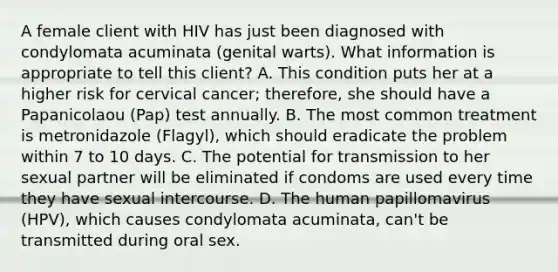 A female client with HIV has just been diagnosed with condylomata acuminata (genital warts). What information is appropriate to tell this client? A. This condition puts her at a higher risk for cervical cancer; therefore, she should have a Papanicolaou (Pap) test annually. B. The most common treatment is metronidazole (Flagyl), which should eradicate the problem within 7 to 10 days. C. The potential for transmission to her sexual partner will be eliminated if condoms are used every time they have sexual intercourse. D. The human papillomavirus (HPV), which causes condylomata acuminata, can't be transmitted during oral sex.