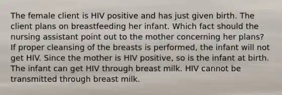 The female client is HIV positive and has just given birth. The client plans on breastfeeding her infant. Which fact should the nursing assistant point out to the mother concerning her plans? If proper cleansing of the breasts is performed, the infant will not get HIV. Since the mother is HIV positive, so is the infant at birth. The infant can get HIV through breast milk. HIV cannot be transmitted through breast milk.