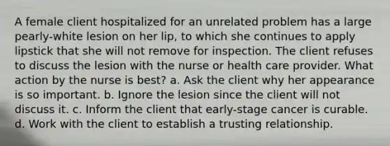 A female client hospitalized for an unrelated problem has a large pearly-white lesion on her lip, to which she continues to apply lipstick that she will not remove for inspection. The client refuses to discuss the lesion with the nurse or health care provider. What action by the nurse is best? a. Ask the client why her appearance is so important. b. Ignore the lesion since the client will not discuss it. c. Inform the client that early-stage cancer is curable. d. Work with the client to establish a trusting relationship.