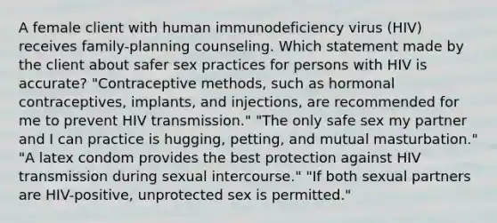 A female client with human immunodeficiency virus (HIV) receives family-planning counseling. Which statement made by the client about safer sex practices for persons with HIV is accurate? "Contraceptive methods, such as hormonal contraceptives, implants, and injections, are recommended for me to prevent HIV transmission." "The only safe sex my partner and I can practice is hugging, petting, and mutual masturbation." "A latex condom provides the best protection against HIV transmission during sexual intercourse." "If both sexual partners are HIV-positive, unprotected sex is permitted."