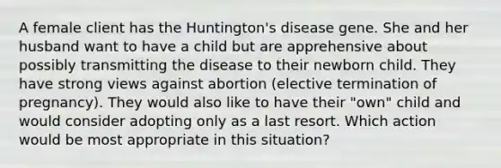 A female client has the Huntington's disease gene. She and her husband want to have a child but are apprehensive about possibly transmitting the disease to their newborn child. They have strong views against abortion (elective termination of pregnancy). They would also like to have their "own" child and would consider adopting only as a last resort. Which action would be most appropriate in this situation?