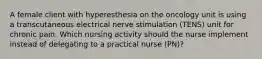 A female client with hyperesthesia on the oncology unit is using a transcutaneous electrical nerve stimulation (TENS) unit for chronic pain. Which nursing activity should the nurse implement instead of delegating to a practical nurse (PN)?