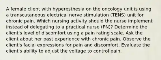 A female client with hyperesthesia on the oncology unit is using a transcutaneous electrical nerve stimulation (TENS) unit for chronic pain. Which nursing activity should the nurse implement instead of delegating to a practical nurse (PN)? Determine the client's level of discomfort using a pain rating scale. Ask the client about her past experience with chronic pain. Observe the client's facial expressions for pain and discomfort. Evaluate the client's ability to adjust the voltage to control pain.