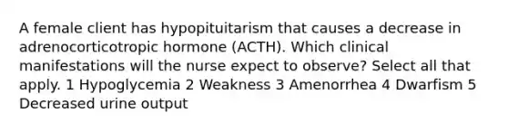 A female client has hypopituitarism that causes a decrease in adrenocorticotropic hormone (ACTH). Which clinical manifestations will the nurse expect to observe? Select all that apply. 1 Hypoglycemia 2 Weakness 3 Amenorrhea 4 Dwarfism 5 Decreased urine output