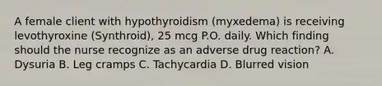 A female client with hypothyroidism (myxedema) is receiving levothyroxine (Synthroid), 25 mcg P.O. daily. Which finding should the nurse recognize as an adverse drug reaction? A. Dysuria B. Leg cramps C. Tachycardia D. Blurred vision