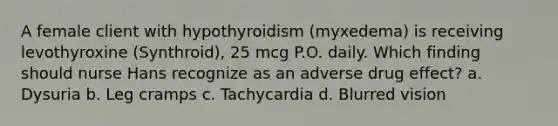 A female client with hypothyroidism (myxedema) is receiving levothyroxine (Synthroid), 25 mcg P.O. daily. Which finding should nurse Hans recognize as an adverse drug effect? a. Dysuria b. Leg cramps c. Tachycardia d. Blurred vision