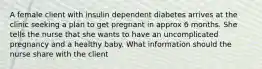 A female client with insulin dependent diabetes arrives at the clinic seeking a plan to get pregnant in approx 6 months. She tells the nurse that she wants to have an uncomplicated pregnancy and a healthy baby. What information should the nurse share with the client