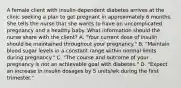 A female client with insulin-dependent diabetes arrives at the clinic seeking a plan to get pregnant in approximately 6 months. She tells the nurse that she wants to have an uncomplicated pregnancy and a healthy baby. What information should the nurse share with the client? A. "Your current dose of insulin should be maintained throughout your pregnancy." B. "Maintain blood sugar levels in a constant range within normal limits during pregnancy." C. "The course and outcome of your pregnancy is not an achievable goal with diabetes." D. "Expect an increase in insulin dosages by 5 units/wk during the first trimester."