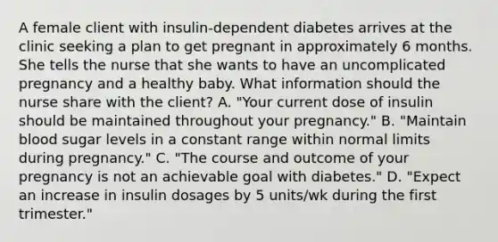 A female client with insulin-dependent diabetes arrives at the clinic seeking a plan to get pregnant in approximately 6 months. She tells the nurse that she wants to have an uncomplicated pregnancy and a healthy baby. What information should the nurse share with the client? A. "Your current dose of insulin should be maintained throughout your pregnancy." B. "Maintain blood sugar levels in a constant range within normal limits during pregnancy." C. "The course and outcome of your pregnancy is not an achievable goal with diabetes." D. "Expect an increase in insulin dosages by 5 units/wk during the first trimester."