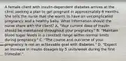 A female client with insulin-dependent diabetes arrives at the clinic seeking a plan to get pregnant in approximately 6 months. She tells the nurse that she wants to have an uncomplicated pregnancy and a healthy baby. What information should the nurse share with the client? A. "Your current dose of insulin should be maintained throughout your pregnancy." B. "Maintain blood sugar levels in a constant range within normal limits during pregnancy." C. "The course and outcome of your pregnancy is not an achievable goal with diabetes." D. "Expect an increase in insulin dosages by 5 units/week during the first trimester."