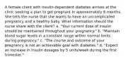 A female client with insulin-dependent diabetes arrives at the clinic seeking a plan to get pregnant in approximately 6 months. She tells the nurse that she wants to have an uncomplicated pregnancy and a healthy baby. What information should the nurse share with the client? a. "Your current dose of insulin should be maintained throughout your pregnancy." b. "Maintain blood sugar levels in a constant range within normal limits during pregnancy." c. "The course and outcome of your pregnancy is not an achievable goal with diabetes." d. "Expect an increase in insulin dosages by 5 units/week during the first trimester."