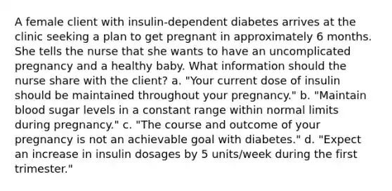 A female client with insulin-dependent diabetes arrives at the clinic seeking a plan to get pregnant in approximately 6 months. She tells the nurse that she wants to have an uncomplicated pregnancy and a healthy baby. What information should the nurse share with the client? a. "Your current dose of insulin should be maintained throughout your pregnancy." b. "Maintain blood sugar levels in a constant range within normal limits during pregnancy." c. "The course and outcome of your pregnancy is not an achievable goal with diabetes." d. "Expect an increase in insulin dosages by 5 units/week during the first trimester."