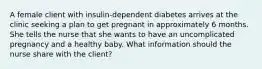 A female client with insulin-dependent diabetes arrives at the clinic seeking a plan to get pregnant in approximately 6 months. She tells the nurse that she wants to have an uncomplicated pregnancy and a healthy baby. What information should the nurse share with the client?